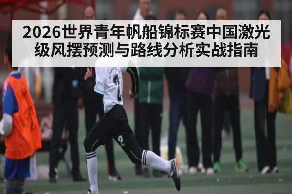 2026世界青年帆船锦标赛中国激光级风摆预测与路线分析实战指南