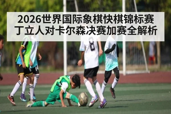 2026世界国际象棋快棋锦标赛丁立人对卡尔森决赛加赛全解析